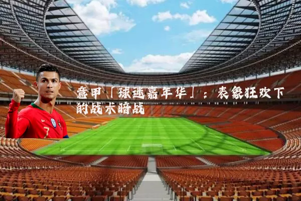 意甲「球迷嘉年华」:表象狂欢下的战术暗战